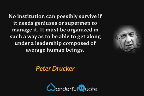 No institution can possibly survive if it needs geniuses or supermen to manage it. It must be organized in such a way as to be able to get along under a leadership composed of average human beings. - Peter Drucker quote.
