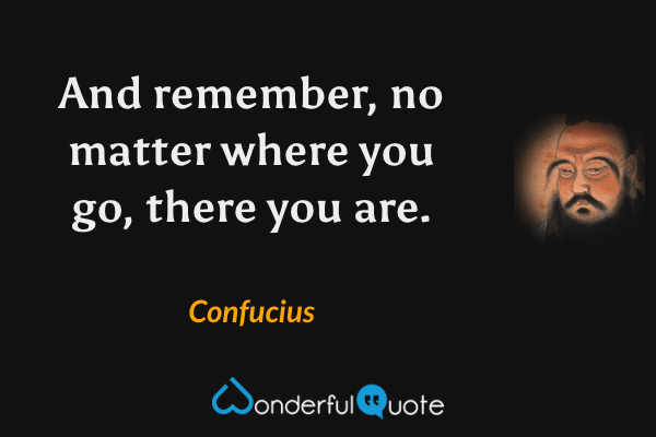 And remember, no matter where you go, there you are. - Confucius quote.