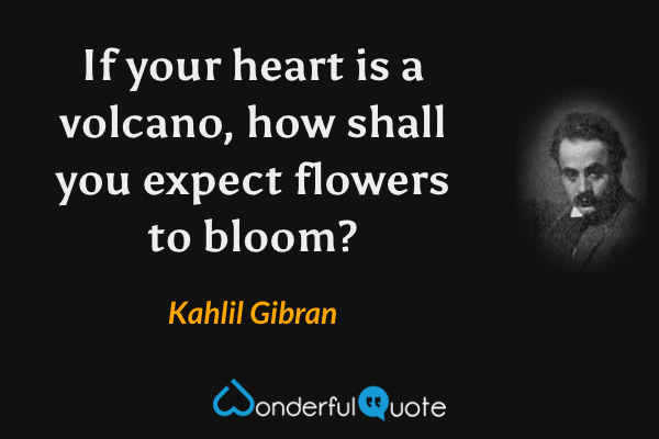 If your heart is a volcano, how shall you expect flowers to bloom? - Kahlil Gibran quote.