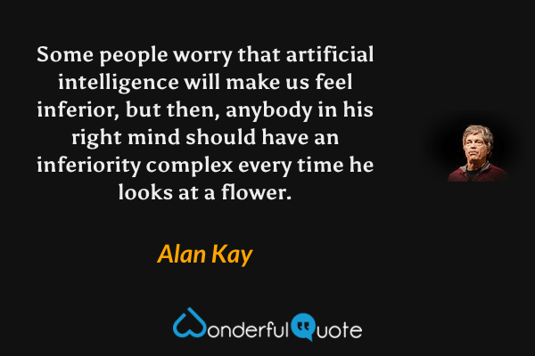 Some people worry that artificial intelligence will make us feel inferior, but then, anybody in his right mind should have an inferiority complex every time he looks at a flower. - Alan Kay quote.