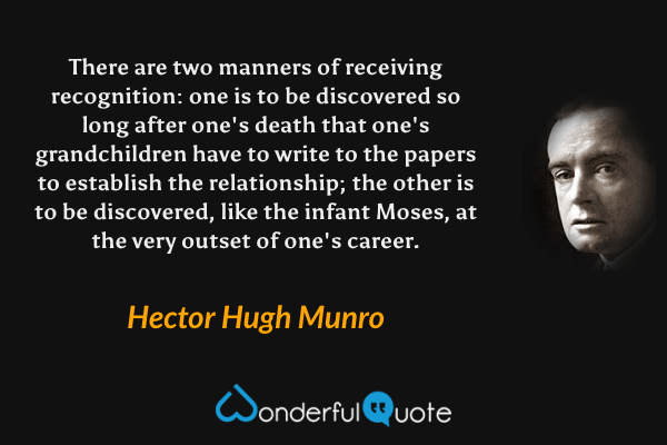 There are two manners of receiving recognition: one is to be discovered so long after one's death that one's grandchildren have to write to the papers to establish the relationship; the other is to be discovered, like the infant Moses, at the very outset of one's career. - Hector Hugh Munro quote.