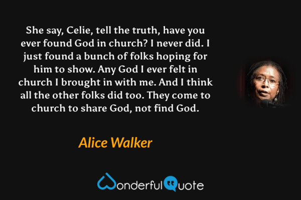She say, Celie, tell the truth, have you ever found God in church? I never did. I just found a bunch of folks hoping for him to show. Any God I ever felt in church I brought in with me. And I think all the other folks did too. They come to church to share God, not find God. - Alice Walker quote.