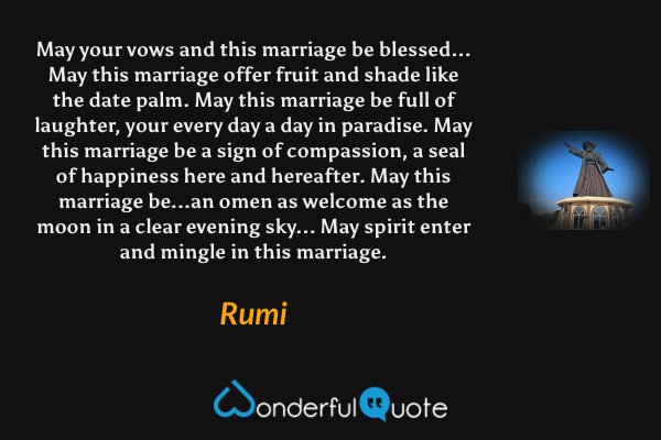 May your vows and this marriage be blessed...
May this marriage offer fruit and shade like the date palm.
May this marriage be full of laughter,
your every day a day in paradise.
May this marriage be a sign of compassion,
a seal of happiness here and hereafter.
May this marriage be...an omen as welcome
as the moon in a clear evening sky...
May spirit enter and mingle in this marriage. - Rumi quote.