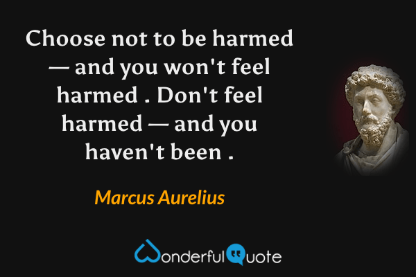 Choose not to be harmed — and you won't feel harmed . Don't feel harmed — and you haven't been . - Marcus Aurelius quote.
