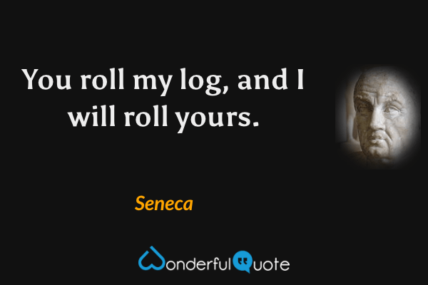You roll my log, and I will roll yours. - Seneca quote.