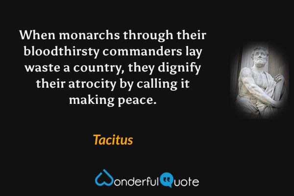 When monarchs through their bloodthirsty commanders lay waste a country, they dignify their atrocity by calling it making peace. - Tacitus quote.