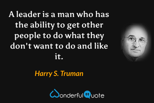 A leader is a man who has the ability to get other people to do what they don't want to do and like it. - Harry S. Truman quote.