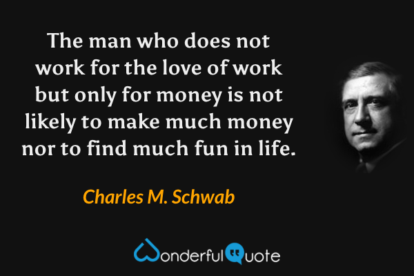 The man who does not work for the love of work but only for money is not likely to make much money nor to find much fun in life. - Charles M. Schwab quote.
