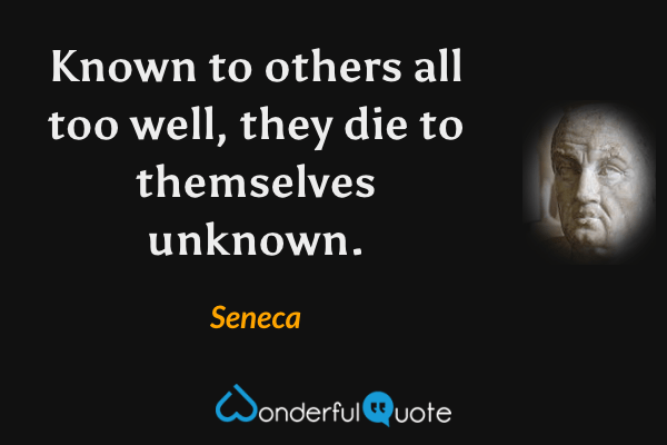 Known to others all too well, they die to themselves unknown. - Seneca quote.