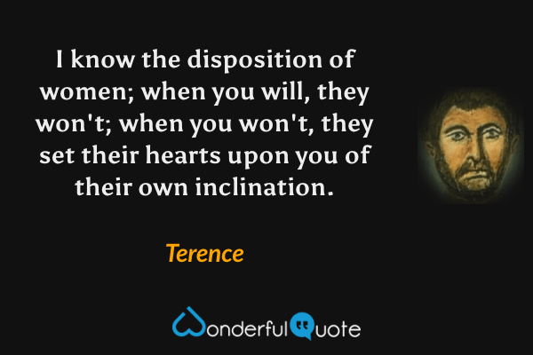 I know the disposition of women; when you will, they won't; when you won't, they set their hearts upon you of their own inclination. - Terence quote.