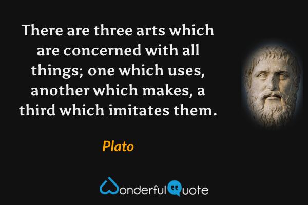 There are three arts which are concerned with all things; one which uses, another which makes, a third which imitates them. - Plato quote.