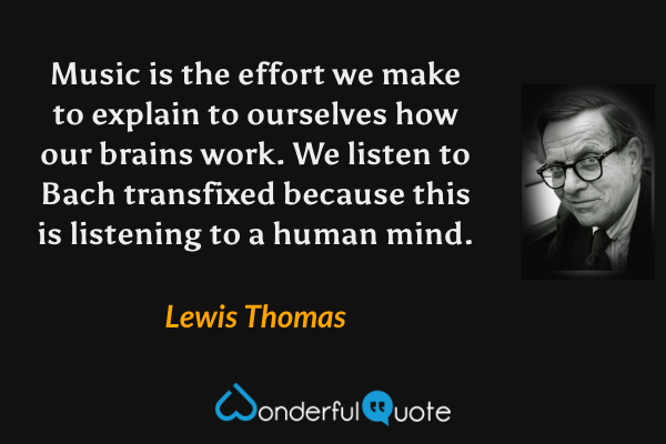 Music is the effort we make to explain to ourselves how our brains work. We listen to Bach transfixed because this is listening to a human mind. - Lewis Thomas quote.