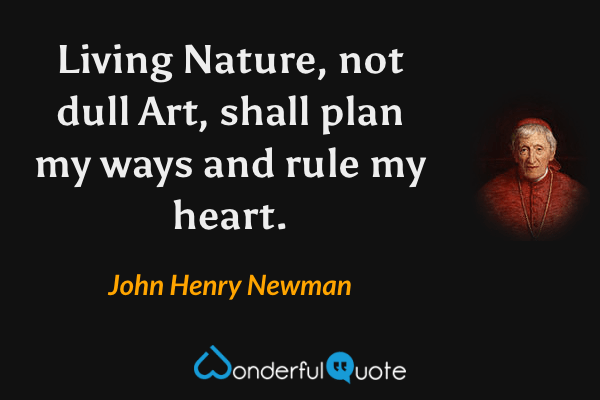 Living Nature, not dull Art, shall plan my ways and rule my heart. - John Henry Newman quote.