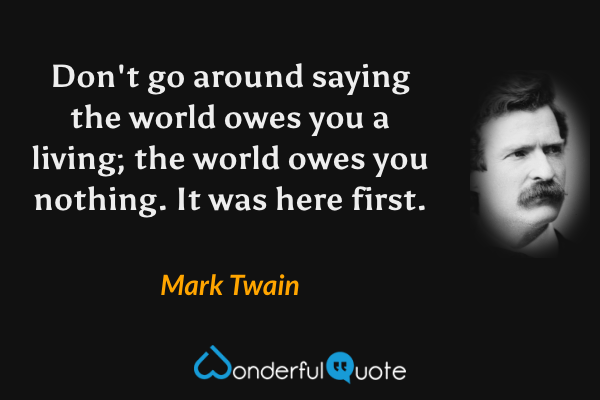 Don't go around saying the world owes you a living; the world owes you nothing. It was here first. - Mark Twain quote.