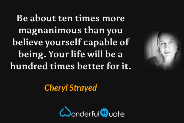 Be about ten times more magnanimous than you believe yourself capable of being. Your life will be a hundred times better for it. - Cheryl Strayed quote.