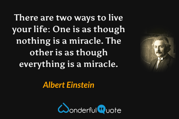 There are two ways to live your life: One is as though nothing is a miracle. The other is as though everything is a miracle. - Albert Einstein quote.