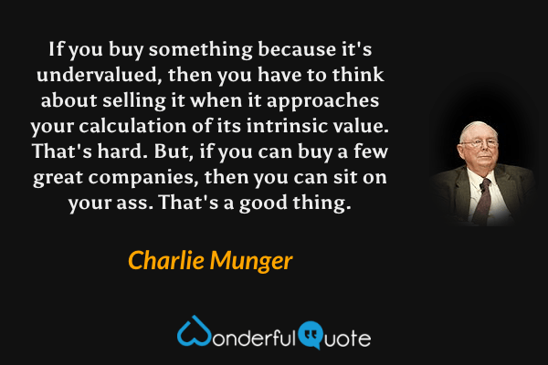 If you buy something because it's undervalued, then you have to think about selling it when it approaches your calculation of its intrinsic value. That's hard. But, if you can buy a few great companies, then you can sit on your ass. That's a good thing. - Charlie Munger quote.