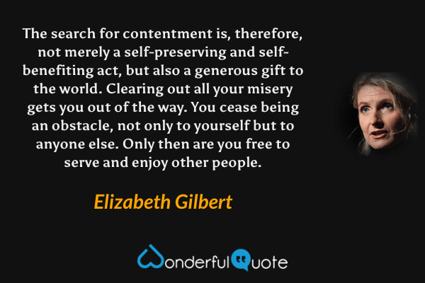 The search for contentment is, therefore, not merely a self-preserving and self-benefiting act, but also a generous gift to the world. Clearing out all your misery gets you out of the way. You cease being an obstacle, not only to yourself but to anyone else. Only then are you free to serve and enjoy other people. - Elizabeth Gilbert quote.