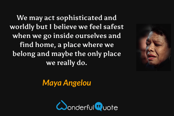 We may act sophisticated and worldly but I believe we feel safest when we go inside ourselves and find home, a place where we belong and maybe the only place we really do. - Maya Angelou quote.