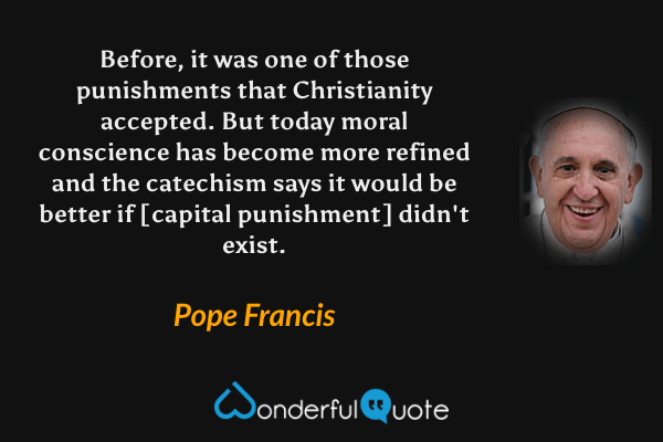 Before, it was one of those punishments that Christianity accepted. But today moral conscience has become more refined and the catechism says it would be better if [capital punishment] didn't exist. - Pope Francis quote.