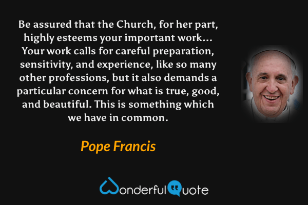 Be assured that the Church, for her part, highly esteems your important work... Your work calls for careful preparation, sensitivity, and experience, like so many other professions, but it also demands a particular concern for what is true, good, and beautiful. This is something which we have in common. - Pope Francis quote.