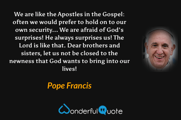 We are like the Apostles in the Gospel: often we would prefer to hold on to our own security... We are afraid of God's surprises! He always surprises us! The Lord is like that. Dear brothers and sisters, let us not be closed to the newness that God wants to bring into our lives! - Pope Francis quote.