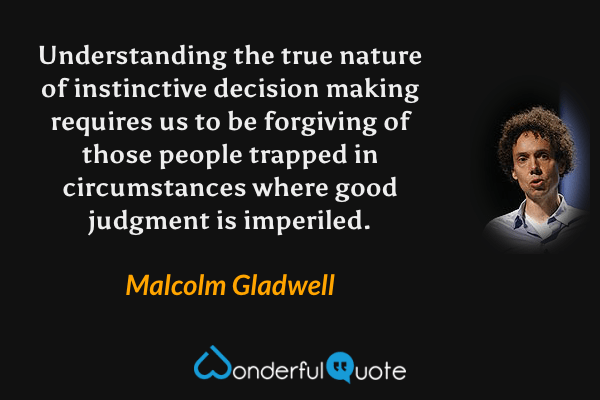 Understanding the true nature of instinctive decision making requires us to be forgiving of those people trapped in circumstances where good judgment is imperiled. - Malcolm Gladwell quote.