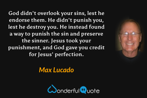 God didn't overlook your sins, lest he endorse them. He didn't punish you, lest he destroy you. He instead found a way to punish the sin and preserve the sinner. Jesus took your punishment, and God gave you credit for Jesus' perfection. - Max Lucado quote.
