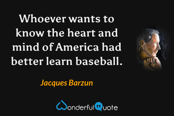 Whoever wants to know the heart and mind of America had better learn baseball. - Jacques Barzun quote.
