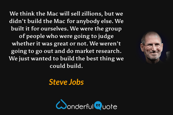We think the Mac will sell zillions, but we didn't build the Mac for anybody else. We built it for ourselves. We were the group of people who were going to judge whether it was great or not. We weren't going to go out and do market research. We just wanted to build the best thing we could build. - Steve Jobs quote.