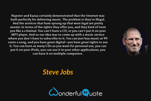 Napster and Kazaa certainly demonstrated that the Internet was built perfectly for delivering music. The problem is they're illegal. And the services that have sprung up that were legal are pretty anemic in terms of the rights they offer you, and they kind of treat you like a criminal. You can't burn a CD, or you can't put it on your MP3 player. And so our idea was to come up with a music service where you don't have to subscribe to it. You can just buy music at 99 cents a song, and you have great digital—you have great rights to use it. You can burn as many CDs as you want for personal use, you can put it on your iPods, you can use it in your other applications, you can have it on multiple computers. - Steve Jobs quote.