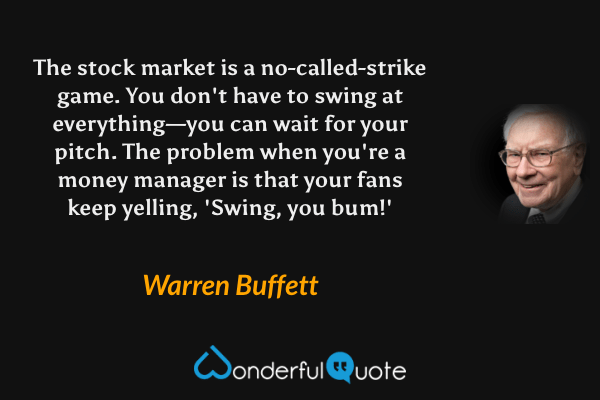 The stock market is a no-called-strike game. You don't have to swing at everything—you can wait for your pitch. The problem when you're a money manager is that your fans keep yelling, 'Swing, you bum!' - Warren Buffett quote.