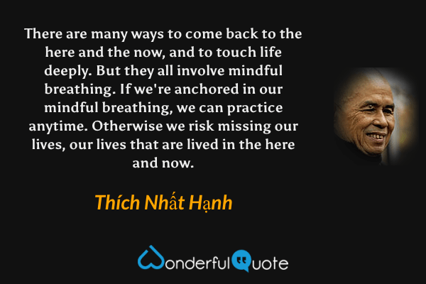 There are many ways to come back to the here and the now, and to touch life deeply. But they all involve mindful breathing. If we're anchored in our mindful breathing, we can practice anytime. Otherwise we risk missing our lives, our lives that are lived in the here and now. - Thích Nhất Hạnh quote.
