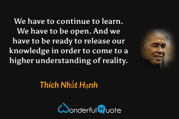 We have to continue to learn. We have to be open. And we have to be ready to release our knowledge in order to come to a higher understanding of reality. - Thích Nhất Hạnh quote.