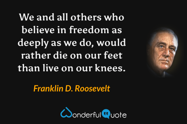 We and all others who believe in freedom as deeply as we do, would rather die on our feet than live on our knees. - Franklin D. Roosevelt quote.