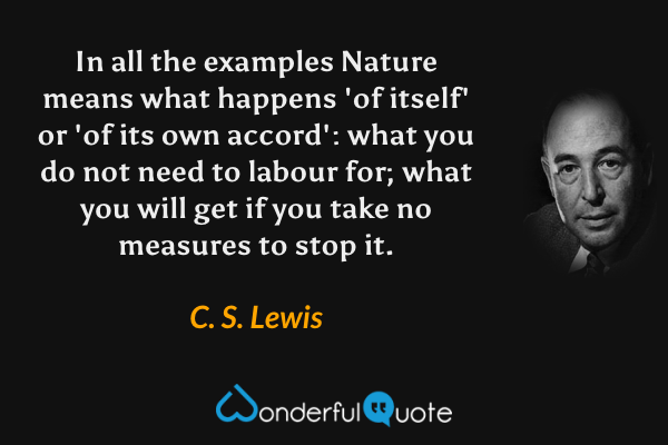 In all the examples Nature means what happens 'of itself' or 'of its own accord': what you do not need to labour for; what you will get if you take no measures to stop it. - C. S. Lewis quote.