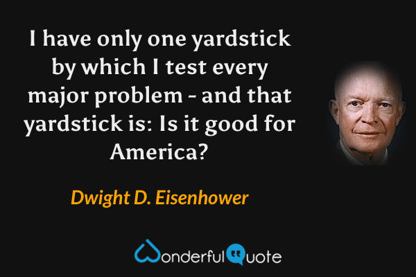 I have only one yardstick by which I test every major problem - and that yardstick is: Is it good for America? - Dwight D. Eisenhower quote.