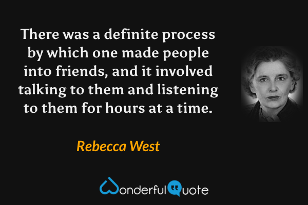 There was a definite process by which one made people into friends, and it involved talking to them and listening to them for hours at a time. - Rebecca West quote.