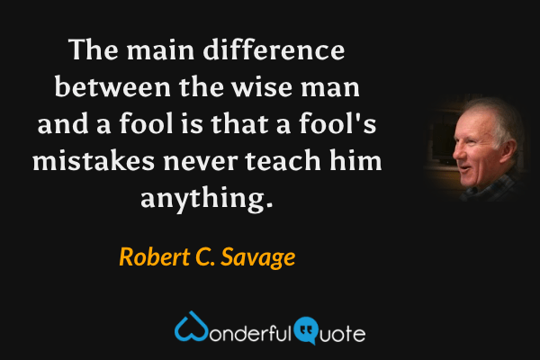 The main difference between the wise man and a fool is that a fool's mistakes never teach him anything. - Robert C. Savage quote.