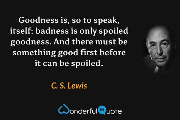 Goodness is, so to speak, itself: badness is only spoiled goodness. And there must be something good first before it can be spoiled. - C. S. Lewis quote.