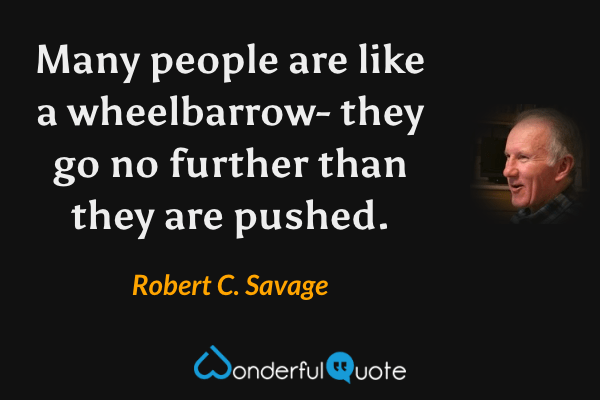 Many people are like a wheelbarrow- they go no further than they are pushed. - Robert C. Savage quote.