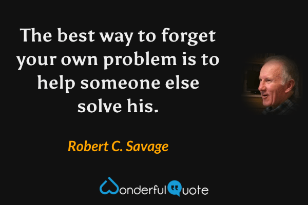 The best way to forget your own problem is to help someone else solve his. - Robert C. Savage quote.