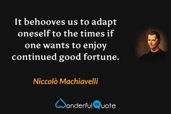 It behooves us to adapt oneself to the times if one wants to enjoy continued good fortune. - Niccolò Machiavelli quote.