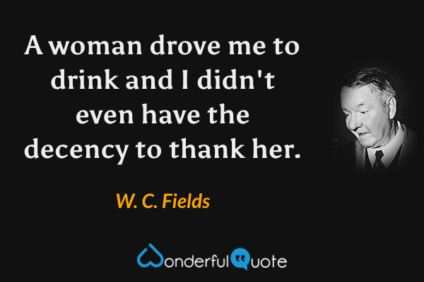 A woman drove me to drink and I didn't even have the decency to thank her. - W. C. Fields quote.