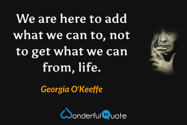 We are here to add what we can to, not to get what we can from, life. - Georgia O'Keeffe quote.