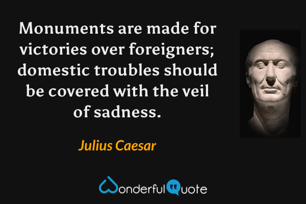 Monuments are made for victories over foreigners; domestic troubles should be covered with the veil of sadness. - Julius Caesar quote.