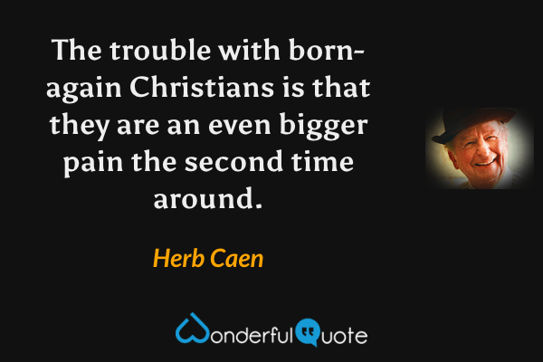 The trouble with born-again Christians is that they are an even bigger pain the second time around. - Herb Caen quote.