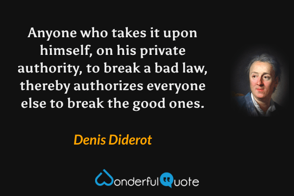 Anyone who takes it upon himself, on his private authority, to break a bad law, thereby authorizes everyone else to break the good ones. - Denis Diderot quote.