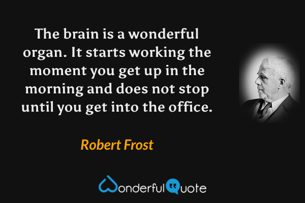 The brain is a wonderful organ. It starts working the moment you get up in the morning and does not stop until you get into the office. - Robert Frost quote.