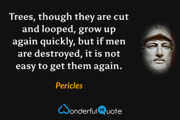 Trees, though they are cut and looped, grow up again quickly, but if men are destroyed, it is not easy to get them again. - Pericles quote.